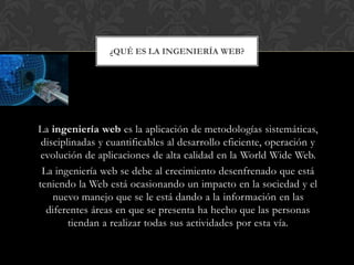 ¿QUÉ ES LA INGENIERÍA WEB?




La ingeniería web es la aplicación de metodologías sistemáticas,
 disciplinadas y cuantificables al desarrollo eficiente, operación y
 evolución de aplicaciones de alta calidad en la World Wide Web.
 La ingeniería web se debe al crecimiento desenfrenado que está
teniendo la Web está ocasionando un impacto en la sociedad y el
    nuevo manejo que se le está dando a la información en las
  diferentes áreas en que se presenta ha hecho que las personas
        tiendan a realizar todas sus actividades por esta vía.
 