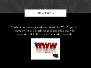 FORMULACIÓN




 Valora las funciones subyacentes de las WebApps, las
   características y funciones globales que desean los
     usuarios y el ámbito del esfuerzo de desarrollo.
 