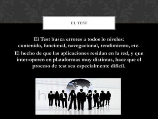 EL TEST



         El Test busca errores a todos lo niveles:
  contenido, funcional, navegacional, rendimiento, etc.
El hecho de que las aplicaciones residan en la red, y que
 inter-operen en plataformas muy distintas, hace que el
        proceso de test sea especialmente difícil.
 
