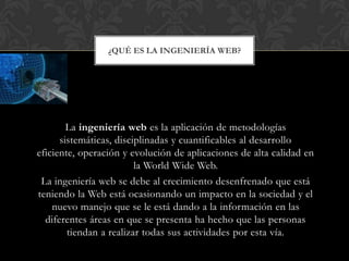 ¿QUÉ ES LA INGENIERÍA WEB?




        La ingeniería web es la aplicación de metodologías
      sistemáticas, disciplinadas y cuantificables al desarrollo
eficiente, operación y evolución de aplicaciones de alta calidad en
                         la World Wide Web.
 La ingeniería web se debe al crecimiento desenfrenado que está
teniendo la Web está ocasionando un impacto en la sociedad y el
    nuevo manejo que se le está dando a la información en las
  diferentes áreas en que se presenta ha hecho que las personas
        tiendan a realizar todas sus actividades por esta vía.
 