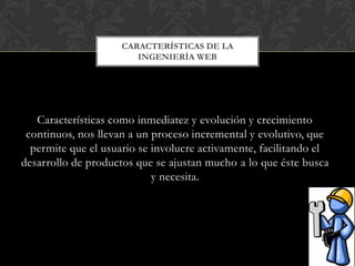 CARACTERÍSTICAS DE LA
                        INGENIERÍA WEB




   Características como inmediatez y evolución y crecimiento
 continuos, nos llevan a un proceso incremental y evolutivo, que
  permite que el usuario se involucre activamente, facilitando el
desarrollo de productos que se ajustan mucho a lo que éste busca
                            y necesita.
 