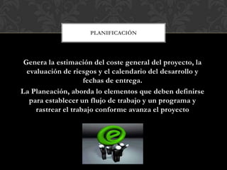 PLANIFICACIÓN




 Genera la estimación del coste general del proyecto, la
  evaluación de riesgos y el calendario del desarrollo y
                     fechas de entrega.
La Planeación, aborda lo elementos que deben definirse
   para establecer un flujo de trabajo y un programa y
     rastrear el trabajo conforme avanza el proyecto
 