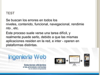 TEST

Se buscan los errores en todos los
niveles, contenido, funcional, navegacional, rendimie
nto , etc.
Este proceso suele verse una tarea difícil, y
realmente puede serlo, debido a que las mismas
aplicaciones residen en la red, e inter - operen en
plataformas distintas.
 