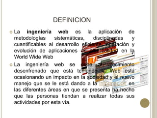 DEFINICION
 La ingeniería web es la aplicación de
  metodologías      sistemáticas,    disciplinadas  y
  cuantificables al desarrollo eficiente, operación y
  evolución de aplicaciones de alta calidad en la
  World Wide Web
 La    ingeniería web se debe al crecimiento
  desenfrenado que está teniendo la Web está
  ocasionando un impacto en la sociedad y el nuevo
  manejo que se le está dando a la información en
  las diferentes áreas en que se presenta ha hecho
  que las personas tiendan a realizar todas sus
  actividades por esta vía.
 