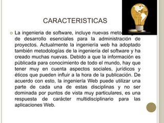 CARACTERISTICAS
   La ingenieria de software, incluye nuevas metodologías
    de desarrollo esenciales para la administración de
    proyectos. Actualmente la ingeniería web ha adoptado
    también metodologías de la ingeniería del software y ha
    creado muchas nuevas. Debido a que la información es
    públicada para conocimiento de todo el mundo, hay que
    tener muy en cuenta aspectos sociales, jurídicos y
    éticos que pueden influir a la hora de la publicación. De
    acuerdo con esto, la ingeniería Web puede utilizar una
    parte de cada una de estas disciplinas y no ser
    dominada por puntos de vista muy particulares, es una
    respuesta de carácter multidisciplinario para las
    aplicaciones Web.
 