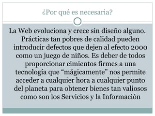¿Por qué es necesaria?

La Web evoluciona y crece sin diseño alguno.
    Prácticas tan pobres de calidad pueden
 introducir defectos que dejen al efecto 2000
  como un juego de niños. Es deber de todos
     proporcionar cimientos firmes a una
  tecnología que “mágicamente” nos permite
  acceder a cualquier hora a cualquier punto
 del planeta para obtener bienes tan valiosos
    como son los Servicios y la Información
 