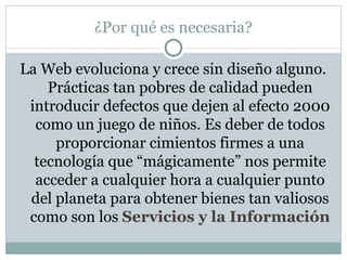¿Por qué es necesaria?

La Web evoluciona y crece sin diseño alguno.
    Prácticas tan pobres de calidad pueden
 introducir defectos que dejen al efecto 2000
  como un juego de niños. Es deber de todos
     proporcionar cimientos firmes a una
  tecnología que “mágicamente” nos permite
  acceder a cualquier hora a cualquier punto
 del planeta para obtener bienes tan valiosos
 como son los Servicios y la Información
 