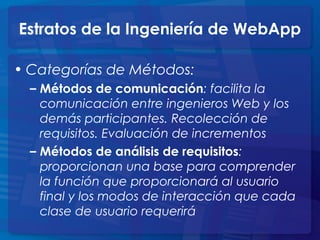 Estratos de la Ingeniería de WebApp
• Categorías de Métodos:
– Métodos de comunicación: facilita la
comunicación entre ingenieros Web y los
demás participantes. Recolección de
requisitos. Evaluación de incrementos
– Métodos de análisis de requisitos:
proporcionan una base para comprender
la función que proporcionará al usuario
final y los modos de interacción que cada
clase de usuario requerirá
 