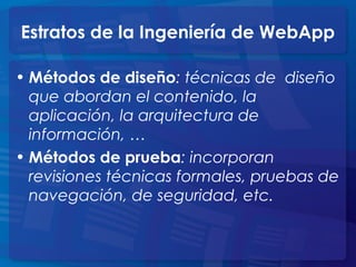 Estratos de la Ingeniería de WebApp
• Métodos de diseño: técnicas de diseño
que abordan el contenido, la
aplicación, la arquitectura de
información, …
• Métodos de prueba: incorporan
revisiones técnicas formales, pruebas de
navegación, de seguridad, etc.
 