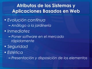 Atributos de los Sistemas y
Aplicaciones Basados en Web
• Evolución contínua
– Análogo a la jardinería
• Inmediatez
– Poner software en el mercado
rápidamente
• Seguridad
• Estética
– Presentación y disposición de los elementos
 