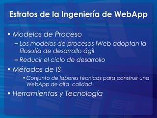 Estratos de la Ingeniería de WebApp
• Modelos de Proceso
– Los modelos de procesos IWeb adoptan la
filosofía de desarrollo ágil
– Reducir el ciclo de desarrollo
• Métodos de IS
• Conjunto de labores técnicas para construir una
WebApp de alta calidad
• Herramientas y Tecnología
 