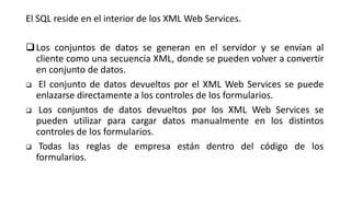 El SQL reside en el interior de los XML Web Services.
Los conjuntos de datos se generan en el servidor y se envían al
cliente como una secuencia XML, donde se pueden volver a convertir
en conjunto de datos.
 El conjunto de datos devueltos por el XML Web Services se puede
enlazarse directamente a los controles de los formularios.
 Los conjuntos de datos devueltos por los XML Web Services se
pueden utilizar para cargar datos manualmente en los distintos
controles de los formularios.
 Todas las reglas de empresa están dentro del código de los
formularios.
 