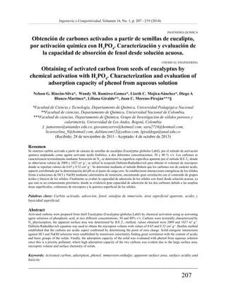 207 
Ingeniería y Competitividad, Volumen 16, No. 1, p. 207 - 219 (2014) 
INGENIERÍA QUÍMICA 
Obtención de carbones activados a partir de semillas de eucalipto, 
por activación química con H3PO4. Caracterización y evaluación de 
la capacidad de absorción de fenol desde solución acuosa. 
CHEMICAL ENGINEERING 
Obtaining of activated carbon from seeds of eucalyptus by 
chemical activation with H3PO4. Characterization and evaluation of 
adsorption capacity of phenol from aqueous solution 
Nelson G. Rincón-Silva*, Wandy M. Ramirez-Gomez*, Lizeth C. Mojica-Sánchez*, Diego A 
Blanco-Martínez*, Liliana Giraldo**, Juan C. Moreno-Piraján***§ 
*Facultad de Ciencia y Tecnología, Departamento de Química, Universidad Pedagógica Nacional 
**Facultad de ciencias, Departamento de Química, Universidad Nacional de Colombia. 
***Facultad de ciencias, Departamento de Química, Grupo de Investigación de sólidos porosos y 
calorimetría, Universidad de Los Andes, Bogotá, Colombia 
§ jumoreno@uniandes.edu.co, giovannyservo@hotmail.com, sara2716@hotmail.com, 
licarozelina_9@hotmail.com, dablancom12@yahoo.com, lgiraldogu@unal.edu.co 
(Recibido: 28 de noviembre de 2011 - Aceptado: 4 de octubre de 2013) 
Resumen 
Se sintetizo carbón activado a partir de cáscara de semillas de eucalipto (Eucalyptus globulus Labil), por el método de activación 
química empleando como agente activante ácido fosfórico, a dos diferentes concentraciones; 30 y 80 % v/v. Los carbones se 
caracterizaron texturalmente mediante fisisorción de N2, se determinó la superficie específica aparente por el método B.E.T., donde 
se obtuvieron valores de 2009 y 1027 m2 g-1, se utilizó la ecuación Dubinin-Radushkevich para obtener el volumen de microporo 
donde se reportan valores de 0.65 y 0.32 cm3 g-1. Se determinó mediante el método Bohem que los carbones son de carácter ácido, 
aspecto corroborado por la determinación del pH en el punto de carga cero. Se establecieron interacciones energéticas de los sólidos 
frente a soluciones de HCl y NaOH mediante calorimetría de inmersión, encontrando gran correlación con el contenido de grupos 
ácidos y básicos de los sólidos. Finalmente se evaluó la capacidad de adsorción de los sólidos con fenol desde solución acuosa, ya 
que este es un contaminante prioritario, donde se evidenció gran capacidad de adsorción de los dos carbones debido a las amplias 
áreas superficiales, volúmenes de microporo y la química superficial de los sólidos. 
Palabras clave: Carbón activado, adsorción, fenol, entalpia de inmersión, área superficial aparente, acidez y 
basicidad superficial. 
Abstract 
Activated carbons were prepared from shell Eucalyptus (Eucalyptus globulus Labil) by chemical activation using as activating 
agent solutions of phosphoric acid, at two different concentrations; 30 and 80% v/v. Carbons were texturally characterized by 
N2 physisorption, the apparent surface area was determined by B.E.T., method, values obtained were 2009 and 1027 m2 g-1. 
Dubinin-Radushkevich equation was used to obtain the micropore volume with values of 0.65 and 0.32 cm3 g-1. Boehm method 
established that the carbons are acidic aspect confirmed by determining the point of zero charge. Solid energetic interactions 
against HCl and NaOH solutions were established by immersion calorimetry finding great correlation with the content of acidic 
and basic groups of the solids. Finally, the adsorption capacity of the solid was evaluated with phenol from aqueous solution 
since this is a priority pollutant, where high adsorption capacity of the two carbons was evident due to the large surface area, 
micropore volume and surface chemistry of solids. 
Keywords: Activated carbon, adsorption, phenol, immersion enthalpy, apparent surface area, surface acidity and 
basicity. 
 