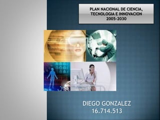 PLAN NACIONAL DE CIENCIA, 
TECNOLOGIA E INNOVACION 
2005-2030 
DIEGO GONZALEZ 
16.714.513 
 