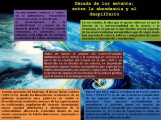 Década de los setenta:entre la abundancia y el despilfarroEn este período comenzó a “reinar” en el pensamiento hegemónico neoconservador, la idea de queel decrecimiento de la productividad, el colapso de la ganancia privada, el estancamiento económico, el desempleo y la inflación, eran culpa de los modelos económicos del Estado de bienestarEn ese sentido, la idea que se quiere enfatizar es que la historia de la institucionalidad de la ciencia y la tecnología en el país no es una historia neutral separada de los acontecimientos sociopolíticos que de algún modo han marcado la cultura, valores e imaginarios del poder asociados al dominio del conocimiento.Antes de iniciar el análisis del desenvolvimiento institucional de la ciencia y la tecnología en Venezuela a partir de la creación del Conicit en el año 1969 y su desarrollo en la década de los setenta, es importante mencionar algunos hechos sociopolíticos que explican los estilos institucionales, sus avances y logros, pero tambiénel germen de algunos de los fracasos de la política pública para la ciencia y la tecnología nacional.Para el año 1974, bajo la presidencia de Carlos Andrés Pérez (1974-1979), se dio un incremento considerable de los ingresos nacionales por vía de la renta petrolera. Estos ingresos extraordinarios le permitieron al gobierno poner en marcha un ambicioso plan de desarrollo que contemplaba vastas inversiones en proyectos de expansión en todas las industrias básicas, así como un acelerado crecimiento de los servicios gubernamentalesTomaba posesión del Gobierno el doctor Rafael Caldera (1969-1974), siendo los lineamientos económicos de su gobierno propuestas muy genéricas en cuanto a: diversificación económica, aumento de las exportaciones no tradicionales, ampliación del mercado interregional, mayor equidad distributiva y disminución de la vulnerabilidad alimenticia, realizados dentro de una misma concepción de Estado interventor, empresario y asistencialista.