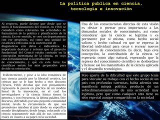 La política publica en ciencia, tecnología e innovaciónAl respecto, puede decirse que desde que se inició el funcionamiento del Conicit, en 1969, se consideró como relevantes las actividades de formulación de la política y planificación de la ciencia. En ese sentido, se creó un departamento con ese propósito, así como una unidad de estadística enfocada en la sustentación dediagnósticos con datos e indicadores. Es importante destacar y reiterar que el proyecto fundacional del Conicitestaba centrado en la concepción mertonianade la ciencia, en cuyo caso lo fundamental es la producciónde conocimiento, y que en esta tarea los científicos serían los más preparados para decidir su orientación.Una de las consecuencias directas de esta visión es obviar o prestar poca importancia a las demandas sociales de conocimiento, así como considerar que la ciencia se legitima y es pertinente por sí misma, como hecho social valioso y hecho cultural en que se expresa la libertad individual para crear y recrear nuevos horizontes de conocimiento. Es decir, bajo esta concepción, la contribución de la ciencia se esperaría como algo natural, esperando que la represa del conocimiento científico se desbordase y llenase así los manantiales de la ciencia aplicada y el desarrollo tecnológico. Evidentemente, y pese a la idea romántica de una ciencia guiada por la libertad creativa, las críticas que se le han hecho a este discurso (Texera, 1983) develan que este pensamiento representa la puesta en práctica de un modelo lineal de la innovación, en el cual los investigadores y la ciencia básica tienen la primera, y con frecuencia, la última palabra. Este discurso, defendido por una pequeña comunidad inicial, revela la circunstancia de que sus promotores miraban al país desde su específico mundo disciplinario; desde luego, colocando a la ciencia seguramente más allá de sus contornos reales en cuanto a su papel en la sociedad.Pero aparte de la dificultad que este grupo tenía para vincular su trabajo con el hecho social de un país con profundas carencias, había además una manifiesta miopía política, producto de un sobredimensionamiento de una actividad muy legítima, pero que como cualquier otra tiene su sitio especial aunque compartido en la sociedad