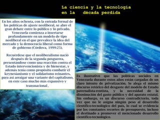 La ciencia y la tecnología en la ´´década perdida´´En los años ochenta, con la entrada formal de las políticas de ajuste neoliberal, se abre el gran debate entre lo público y lo privado. Venezuela comienza a insertarse profundamente en un modelo de tipo neoliberal en el que prevalece la idea del mercado y la democracia liberal como forma de gobierno (Córdova, 1999:25). Recuérdese que el neoliberalismo nació después de la segunda posguerra, presentándose como una reacción contra el Estado intervencionista y de bienestar, y además tenía como propósito combatir el keynesianismo y el solidarismo reinantes, para así arraigar una variante del capitalismo, en este caso mucho más expansivo y transnacional.Es ilustrativo que las políticas sociales en Venezuela durante estos años están cargadas de un claro intento de privatización. Se alega el mismo discurso retórico del desgaste del modelo de Estado paternalista-rentista, y la necesidad de la disminución del gasto público y del aparato estatal. Sin embargo, es un discurso contradictorio, toda vez que no le asigna ningún peso al desarrollo científico-tecnológico del país, lo cual se evidencia por los constantes recortes de presupuesto, incluso el destinado a promover el mencionado desarrollo científico-tecnológico.