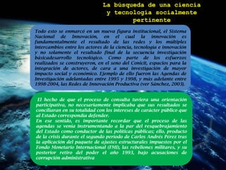 La búsqueda de una cienciay tecnología socialmente pertinenteTodo esto se enmarcó en un nueva figura institucional, el Sistema Nacional de Innovación, en el cual la innovación es fundamentalmente el resultado de las redes y los múltiples intercambios entre los actores de la ciencia, tecnología e innovación y no solamente el resultado final de la secuencia investigación básicadesarrollotecnológico. Como parte de los esfuerzos realizados se construyeron, en el seno del Conicit, espacios para la integración de actores, de cara a una investigación de mayor impacto social y económico. Ejemplo de ello fueron las Agendas de Investigación adelantadas entre 1995 y 1998, y más adelante entre 1998-2004, las Redes de Innovación Productiva (ver Sánchez, 2003).El hecho de que el proceso de consulta tuviera una orientación participativa, no necesariamente implicaba que sus resultados se conciliaran en su totalidad con los intereses de carácter público que al Estado correspondía defender. En ese sentido, es importante recordar que el proceso de las agendas se venía instrumentando a la par del resquebrajamiento del Estado como conductor de las políticas públicas; ello, producto de la crisis durante el segundo período de Carlos Andrés Pérez tras la aplicación del paquete de ajustes estructurales impuestos por el Fondo Monetario Internacional (FMI), las rebeliones militares, y su posterior retiro del poder el año 1993, bajo acusaciones de corrupción administrativa