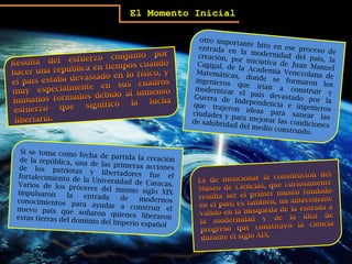 El Momento Inicialotro importante hito en ese proceso de entrada en la modernidad del país, la creación, por iniciativa de Juan Manuel Cagigal, de la Academia Venezolana de Matemáticas, donde se formaron los ingenieros que irían a construir y modernizar el país devastado por la Guerra de Independencia e ingenieros que trajeron ideas para sanear las ciudades y para mejorar las condiciones de salubridad del medio construido.Resulta del esfuerzo conjunto por hacer una república en tiempos cuando el país estaba devastado en lo físico, y muy especialmente en sus cuadros humanos formados debido al inmenso esfuerzo que significó la lucha libertaria.Si se toma como fecha de partida la creación de la república, una de las primeras acciones de los patriotas y libertadores fue el fortalecimiento de la Universidad de Caracas. Varios de los próceres del mismo siglo XIX impulsaron la entrada de modernos conocimientos para ayudar a construir el nuevo país que soñaron quienes liberaron estas tierras del dominio del Imperio español.Es de mencionar la constitución del Museo de Ciencias, que curiosamente resulta ser el primer museo fundado en el país; es también, un antecedente válido en la búsqueda de la entrada a la modernidad y de la idea de progreso que constituyó la ciencia durante el siglo XIX.