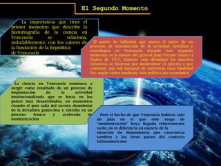 El Segundo MomentoLa importancia que tiene el primer momento que describe la historiografía de la ciencia en Venezuela se relaciona, indudablemente, con los valores de la fundación de la República de Venezuela.   El punto de inflexión que marca el inicio de un proyecto de introducción de la actividad científica y tecnológica en Venezuela durante este segundo momento, es la muerte del general Juan Vicente Gómez a finales de 1935, Durante esta dictadura los mayores esfuerzos se hicieron por modernizar el ejército y por construir una red nacional de carreteras cuya finalidad fue, según varios analistas, más política que económicaLa ciencia en Venezuela comienza a surgir como resultado de un proceso de implantación de la actividad institucionalizada que se hacía en los países más desarrollados, en momentos cuando el país salía del oscuro deambular de la dictadura gomecista y entraba en un proceso franco y acelerado de modernizaciónPero el hecho de que Venezuela hubiese sido un país en el que este rasgo de “modernización” haya llegado relativamente tarde, no lo diferencia en esencia de lasituación de dependencia que caracteriza también a los otros países del contexto latinoamericano