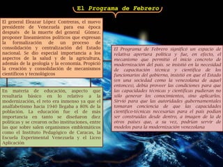 El Programa de FebreroEl general Eleazar López Contreras, el nuevo presidente de Venezuela para esa época  después  de la muerte del general  Gómez. proponer lineamientos políticos que expresan la formalización de un proceso de consolidación y centralización del Estado nacional. Se dio especial importancia a los aspectos de la salud y de la agricultura, además de la geología y la economía. Propició la creación y consolidación de mecanismos científicos y tecnológicosEl Programa de Febrero significó un espacio de relativa apertura política y fue, en efecto, el mecanismo que permitió el inicio concreto de modernización del país. se insistió en la necesidad de capacitación técnica y científica de los funcionarios del gobierno, insistió en que el Estado (en una sociedad como la venezolana de aquel entonces), debía proveer las condiciones para que las capacidades técnicas y científicas pudieran no sólo generar los conocimientos, sino aplicarlos. Sirvió para que las autoridades gubernamentales tomaran conciencia de que las capacidades científico-técnicas necesarias para el país podían ser construidas desde dentro, a imagen de la de otros países que, a su vez, podrían servir de modelos para la modernización venezolanaEn materia de educación, aspecto que resultaría básico en lo relativo a la modernización, el reto era inmenso ya que el analfabetismo hacia 1940 llegaba a 80% de la población. La educación fue el de más importancia en tanto se diseñaron diez políticas y se crearon ocho instituciones, entre las que sobre salen organismos emblemáticos como el Instituto Pedagógico de Caracas, la Escuela Experimental Venezuela y el Liceo Aplicación