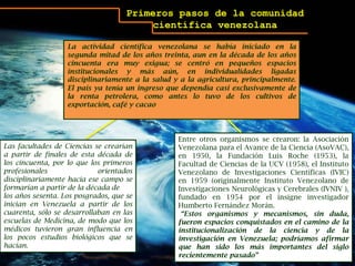 Primeros pasos de la comunidad científica venezolanaLa actividad científica venezolana se había iniciado en la segunda mitad de los años treinta, aun en la década de los años cincuenta era muy exigua; se centró en pequeños espacios institucionales y más aún, en individualidades ligadas disciplinariamente a la salud y a la agricultura, principalmente. El país ya tenía un ingreso que dependía casi exclusivamente de la renta petrolera, como antes lo tuvo de los cultivos de exportación, café y cacaoEntre otros organismos se crearon: la Asociación Venezolana para el Avance de la Ciencia (AsoVAC), en 1950, la Fundación Luis Roche (1953), la Facultad de Ciencias de la UCV (1958), el Instituto Venezolano de Investigaciones Científicas (IVIC) en 1959 (originalmente Instituto Venezolano de Investigaciones Neurológicas y Cerebrales (IVNIV ), fundado en 1954 por el insigne investigador Humberto Fernández Morán.  “Estos organismos y mecanismos, sin duda, fueron espacios conquistados en el camino de la institucionalización de la ciencia y de la investigación en Venezuela; podríamos afirmar que han sido los más importantes del siglo recientemente pasado” Las facultades de Ciencias se crearían a partir de finales de esta década de los cincuenta, por lo que los primeros profesionales orientados disciplinariamente hacia ese campo se formarían a partir de la década delos años sesenta. Los posgrados, que se inician en Venezuela a partir de los cuarenta, sólo se desarrollaban en las escuelas de Medicina, de modo que los médicos tuvieron gran influencia en los pocos estudios biológicos que se hacían.