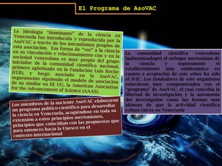 El Programa de AsoVACLa ideología “dominante” de la ciencia en Venezuela fue introducida y reproducida por la AsoVAC a través de los mecanismos propios de esta asociación.  Esa forma de “ver” a la ciencia en su vinculación y relacionamiento con y en la sociedad venezolana es muy propio del grupo iniciador de la comunidad científica nacional, primero aglutinado en la Fundación Luis Roche (FLR), y luego asociado en la AsoVAC, seguramente siguiendo el modelo de asociación de su similar en EE UU, la American AsociationfortheAdvancement of Science (AAAS). La comunidad científica venezolana inalmenteadoptóel enfoque mertoniano de la ciencia y seguramente el establecimiento más emblemático en cuanto a aceptación de este ethos ha sido el IVIC. Los fundadores de este organismo estuvieron muy compenetrados con el “programa” de AsoVAC, el cual concebía la libertad de investigación y la autonomía del investigador como las formas más idóneas de que la actividad científica echara raíces en VenezuelaLos miembros de la naciente AsoVAC elaboraron un programa político-científico para desarrollar la ciencia en Venezuela, acogiéndose en toda su extensión a estos principios mertonianos, principios que coincidían con las propuestas que para entonces hacía la Unesco en elcontexto internacional
