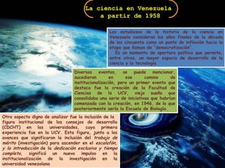 La ciencia en Venezuela a partir de 1958Los estudiosos de la historia de la ciencia en Venezuela consideran los años finales de la década de los cincuenta como un punto de inflexión hacia la etapa que llaman de “democratización”.   Es un momento de apertura política que permite, entre otros, un mayor espacio de desarrollo de la ciencia y la tecnologíaDiversos eventos, se puede mencionar, sucedieron en ese camino de institucionalización, pero un primer evento que destaca fue la creación de la Facultad de Ciencias de la UCV, viejo sueño que consolidaba una serie de iniciativas que habrían comenzado con la creación, en 1946, de lo que posteriormente sería la Escuela de Biología.Otro aspecto digno de analizar fue la inclusión de lafigura institucional de los consejos de desarrollo (CDCHT) en las universidades, cuya primera experiencia fue en la UCV. Esta figura, junto a los avances que significaron la inclusión del trabajo de mérito (investigación) para ascender en el escalafón, y la introducción de la dedicación exclusiva y tiempo completo, significó un nuevo impulso en la institucionalización de la investigación en la universidad venezolana