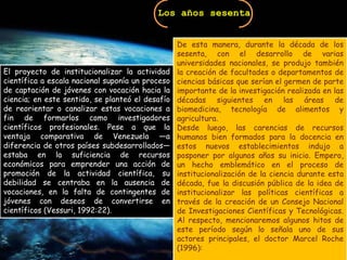 Los años sesentaDe esta manera, durante la década de los sesenta, con el desarrollo de varias universidades nacionales, se produjo también la creación de facultades o departamentos de ciencias básicas que serían el germen de parte importante de la investigación realizada en las décadas siguientes en las áreas de biomedicina, tecnología de alimentos y agricultura. Desde luego, las carencias de recursos humanos bien formados para la docencia en estos nuevos establecimientos indujo a posponer por algunos años su inicio. Empero, un hecho emblemático en el proceso de institucionalización de la ciencia durante esta década, fue la discusión pública de la idea de institucionalizar las políticas científicas a través de la creación de un Consejo Nacional de Investigaciones Científicas y Tecnológicas. Al respecto, mencionaremos algunos hitos de este período según lo señala uno de sus actores principales, el doctor Marcel Roche (1996): El proyecto de institucionalizar la actividad científica a escala nacional suponía un proceso de captación de jóvenes con vocación hacia la ciencia; en este sentido, se planteó el desafío de reorientar o canalizar estas vocaciones a fin de formarlos como investigadores científicos profesionales. Pese a que la ventaja comparativa de Venezuela —a diferencia de otros países subdesarrollados— estaba en la suficiencia de recursos económicos para emprender una acción de promoción de la actividad científica, su debilidad se centraba en la ausencia de vocaciones, en la falta de contingentes de jóvenes con deseos de convertirse en científicos (Vessuri, 1992:22). 