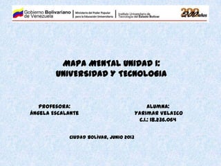MAPA MENTAL UNIDAD I:
UNIVERSIDAD Y TECNOLOGIA
Profesora:
Ángela Escalante
Alumna:
Yarimar Velazco
C.I.: 18.236.064
Ciudad Bolívar, Junio 2013
 