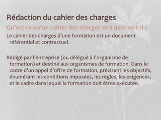 Rédaction du cahier des charges
Qu’est ce qu’un cahier des charges et à quoi sert-il ?
Le cahier des charges d’une formation est un document
référentiel et contractuel.
Rédigé par l’entreprise (ou délégué à l’organisme de
formation) et destiné aux organismes de formation. Dans le
cadre d’un appel d’offre de formation, précisant les objectifs,
énumérant les conditions imposées, les règles, les exigences,
et le cadre dans lequel la formation doit êtres exécutée.
 