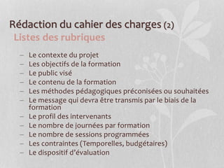 Rédaction du cahier des charges (2)
Listes des rubriques
 Le contexte du projet
 Les objectifs de la formation
 Le public visé
 Le contenu de la formation
 Les méthodes pédagogiques préconisées ou souhaitées
 Le message qui devra être transmis par le biais de la
formation
 Le profil des intervenants
 Le nombre de journées par formation
 Le nombre de sessions programmées
 Les contraintes (Temporelles, budgétaires)
 Le dispositif d’évaluation
 