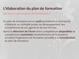 L’élaboration du plan de formation
Qu’est ce qu’un plan de formation ?
Un plan de formation est un outil permettant à l’entreprise
d’élaborer un véritable projet de développement des
compétences de ses agents et de ses services.
Après la détection de l’écart entre compétences disponibles et
compétences souhaitées (insatisfactions de la situation
actuelle) l’ingénieure de formation procède à la formalisation
du plan de formation
 