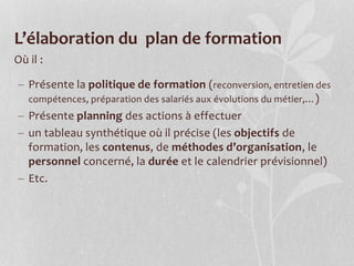L’élaboration du plan de formation
Où il :
 Présente la politique de formation (reconversion, entretien des
compétences, préparation des salariés aux évolutions du métier,…)
 Présente planning des actions à effectuer
 un tableau synthétique où il précise (les objectifs de
formation, les contenus, de méthodes d’organisation, le
personnel concerné, la durée et le calendrier prévisionnel)
 Etc.
 