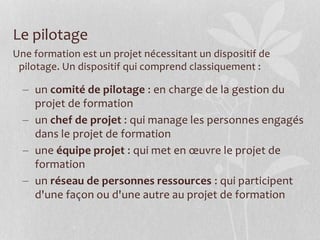 Le pilotage
Une formation est un projet nécessitant un dispositif de
pilotage. Un dispositif qui comprend classiquement :
 un comité de pilotage : en charge de la gestion du
projet de formation
 un chef de projet : qui manage les personnes engagés
dans le projet de formation
 une équipe projet : qui met en œuvre le projet de
formation
 un réseau de personnes ressources : qui participent
d'une façon ou d'une autre au projet de formation
 