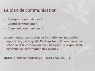Le plan de communication
 Pourquoi communiquer ?
 Quand communiquer ?
 Comment communiquer ?
La communication du plan de formation est une action
importante, par la quelle l’entreprise doit commenter la
politique et le contenu du plan, désigner un responsable
hiérarchique l’information des salariés
Outils : (tableau d’affichage, E-mail, réunion, …)
 