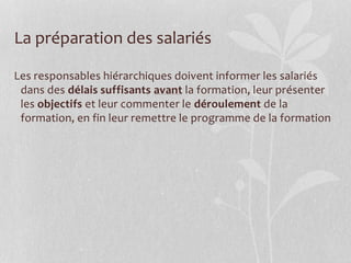 La préparation des salariés
Les responsables hiérarchiques doivent informer les salariés
dans des délais suffisants avant la formation, leur présenter
les objectifs et leur commenter le déroulement de la
formation, en fin leur remettre le programme de la formation
 