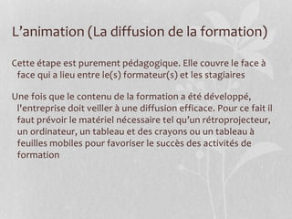 L’animation (La diffusion de la formation)
Cette étape est purement pédagogique. Elle couvre le face à
face qui a lieu entre le(s) formateur(s) et les stagiaires
Une fois que le contenu de la formation a été développé,
l'entreprise doit veiller à une diffusion efficace. Pour ce fait il
faut prévoir le matériel nécessaire tel qu’un rétroprojecteur,
un ordinateur, un tableau et des crayons ou un tableau à
feuilles mobiles pour favoriser le succès des activités de
formation
 