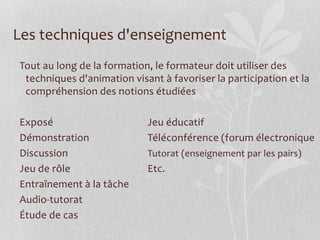 Les techniques d'enseignement
Tout au long de la formation, le formateur doit utiliser des
techniques d'animation visant à favoriser la participation et la
compréhension des notions étudiées
Exposé Jeu éducatif
Démonstration Téléconférence (forum électronique
Discussion Tutorat (enseignement par les pairs)
Jeu de rôle Etc.
Entraînement à la tâche
Audio-tutorat
Étude de cas
 