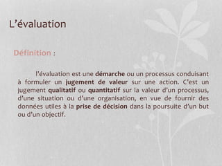 L’évaluation
Définition :
l’évaluation est une démarche ou un processus conduisant
à formuler un jugement de valeur sur une action. C’est un
jugement qualitatif ou quantitatif sur la valeur d’un processus,
d’une situation ou d’une organisation, en vue de fournir des
données utiles à la prise de décision dans la poursuite d’un but
ou d’un objectif.
 
