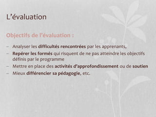 Objectifs de l’évaluation :
 Analyser les difficultés rencontrées par les apprenants,
 Repérer les formés qui risquent de ne pas atteindre les objectifs
définis par le programme
 Mettre en place des activités d’approfondissement ou de soutien
 Mieux différencier sa pédagogie, etc.
L’évaluation
 