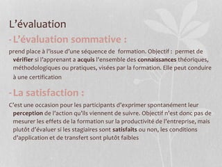 L’évaluation
-L’évaluation sommative :
prend place à l’issue d’une séquence de formation. Objectif : permet de
vérifier si l’apprenant a acquis l’ensemble des connaissances théoriques,
méthodologiques ou pratiques, visées par la formation. Elle peut conduire
à une certification
-La satisfaction :
C’est une occasion pour les participants d’exprimer spontanément leur
perception de l’action qu’ils viennent de suivre. Objectif n’est donc pas de
mesurer les effets de la formation sur la productivité de l’entreprise, mais
plutôt d’évaluer si les stagiaires sont satisfaits ou non, les conditions
d’application et de transfert sont plutôt faibles
 
