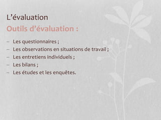 L’évaluation
Outils d’évaluation :
 Les questionnaires ;
 Les observations en situations de travail ;
 Les entretiens individuels ;
 Les bilans ;
 Les études et les enquêtes.
 