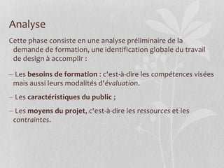Analyse
Cette phase consiste en une analyse préliminaire de la
demande de formation, une identification globale du travail
de design à accomplir :
 Les besoins de formation : c'est-à-dire les compétences visées
mais aussi leurs modalités d'évaluation.
 Les caractéristiques du public ;
 Les moyens du projet, c'est-à-dire les ressources et les
contraintes.
 