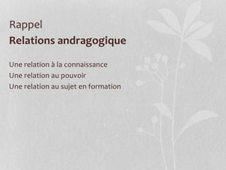 Relations andragogique
Une relation à la connaissance
Une relation au pouvoir
Une relation au sujet en formation
Rappel
 