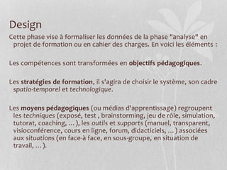 Design
Cette phase vise à formaliser les données de la phase "analyse" en
projet de formation ou en cahier des charges. En voici les éléments :
Les compétences sont transformées en objectifs pédagogiques.
Les stratégies de formation, il s'agira de choisir le système, son cadre
spatio-temporel et technologique.
Les moyens pédagogiques (ou médias d'apprentissage) regroupent
les techniques (exposé, test , brainstorming, jeu de rôle, simulation,
tutorat, coaching, …), les outils et supports (manuel, transparent,
visioconférence, cours en ligne, forum, didacticiels, …) associées
aux situations (en face-à face, en sous-groupe, en situation de
travail, …).
 