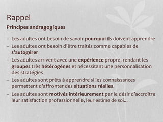 Principes andragogiques
– Les adultes ont besoin de savoir pourquoi ils doivent apprendre
– Les adultes ont besoin d’être traités comme capables de
s’autogérer
– Les adultes arrivent avec une expérience propre, rendant les
groupes très hétérogènes et nécessitant une personnalisation
des stratégies
– Les adultes sont prêts à apprendre si les connaissances
permettent d’affronter des situations réelles.
– Les adultes sont motivés intérieurement par le désir d’accroître
leur satisfaction professionnelle, leur estime de soi...
Rappel
 