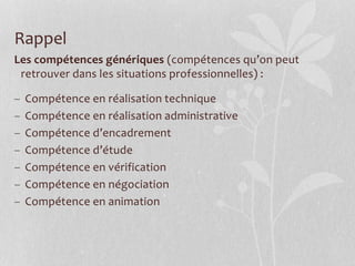 Les compétences génériques (compétences qu’on peut
retrouver dans les situations professionnelles) :
– Compétence en réalisation technique
– Compétence en réalisation administrative
– Compétence d’encadrement
– Compétence d’étude
– Compétence en vérification
– Compétence en négociation
– Compétence en animation
Rappel
 