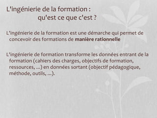 L'ingénierie de la formation :
qu'est ce que c'est ?
L'ingénierie de la formation est une démarche qui permet de
concevoir des formations de manière rationnelle
L'ingénierie de formation transforme les données entrant de la
formation (cahiers des charges, objectifs de formation,
ressources, ...) en données sortant (objectif pédagogique,
méthode, outils, ...).
 