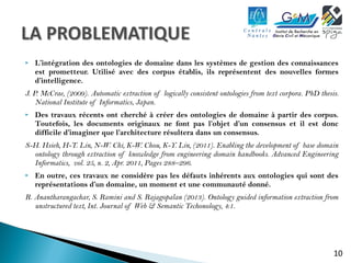  L’intégration des ontologies de domaine dans les systèmes de gestion des connaissances 
est prometteur. Utilisé avec des corpus établis, ils représentent des nouvelles formes 
d’intelligence. 
J. P. McCrae, (2009). Automatic extraction of logically consistent ontologies from text corpora. PhD thesis. 
10 
National Institute of Informatics, Japan. 
 Des travaux récents ont cherché à créer des ontologies de domaine à partir des corpus. 
Toutefois, les documents originaux ne font pas l’objet d’un consensus et il est donc 
difficile d’imaginer que l’architecture résultera dans un consensus. 
S-H. Hsieh, H-T. Lin, N-W. Chi, K-W. Chou, K-Y. Lin, (2011). Enabling the development of base domain 
ontology through extraction of knowledge from engineering domain handbooks. Advanced Engineering 
Informatics, vol. 25, n. 2, Apr. 2011, Pages 288–296. 
 En outre, ces travaux ne considère pas les défauts inhérents aux ontologies qui sont des 
représentations d’un domaine, un moment et une communauté donné. 
R. Anantharangachar, S. Ramini and S. Rajagopalan (2013). Ontology guided information extraction from 
unstructured text, Int. Journal of Web & Semantic Techonology, 4:1. 
 